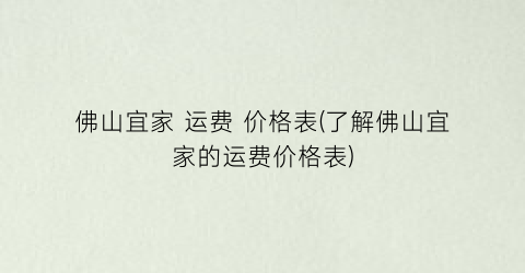佛山宜家 运费 价格表(了解佛山宜家的运费价格表)